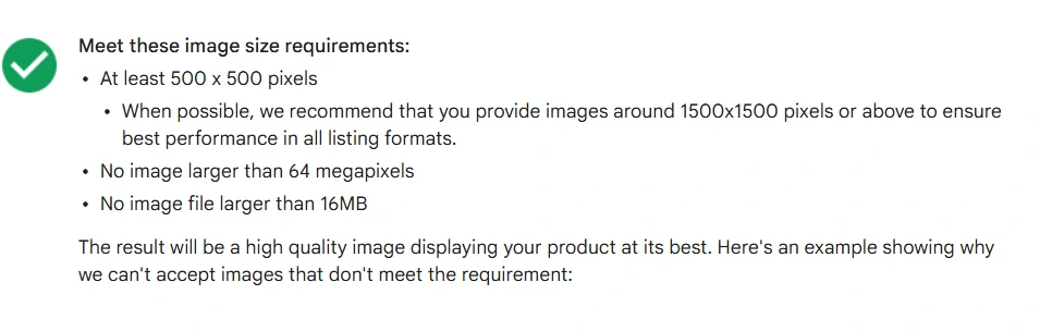 Google Merchant Center minimum image requirements: meet these image size requirements, at least 500 by 500 pixels, when possible we recommend that you provide images around 1500x1500 pixels or above to ensure best performance in all listing formats, no image larger than 64 megapixels, no image file larger than 16MB.